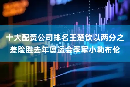 十大配资公司排名王楚钦以两分之差险胜去年奥运会季军小勒布伦