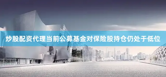 炒股配资代理当前公募基金对保险股持仓仍处于低位